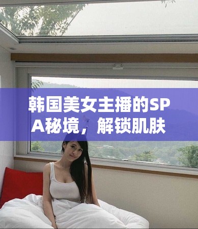韓國美女主播的SPA之旅，揭秘肌膚保養(yǎng)的神秘花園