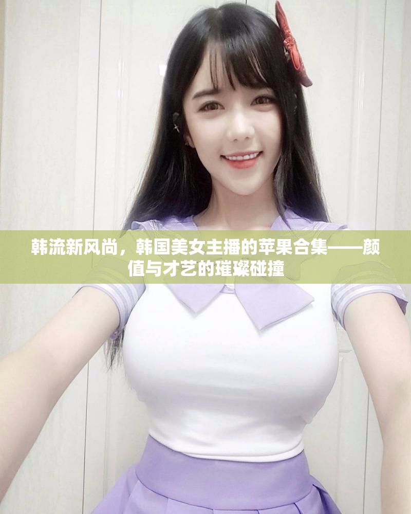韓流新風(fēng)尚，韓國(guó)美女主播的蘋果合集——顏值與才藝的璀璨碰撞