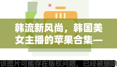 韓流新風(fēng)尚，韓國(guó)美女主播的蘋果合集——顏值與才藝的璀璨碰撞