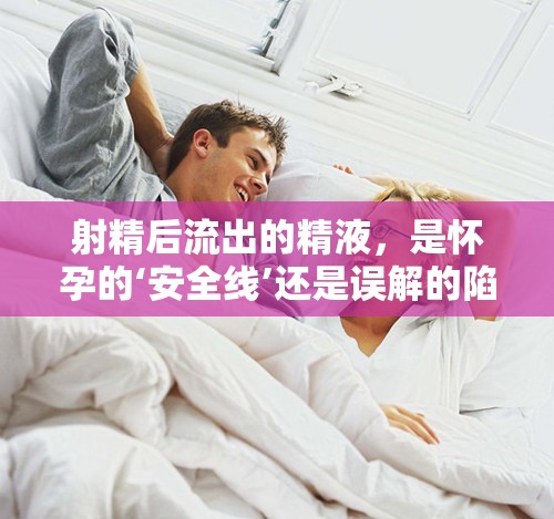 射精后流出的精液，是懷孕的‘安全線’還是誤解的陷阱？
