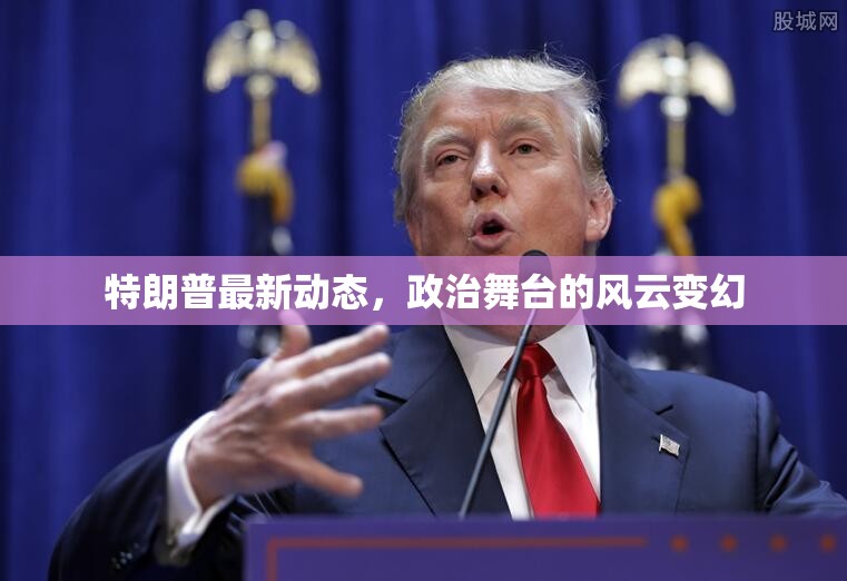 特朗普政治動態(tài)，舞臺風云的實時追蹤