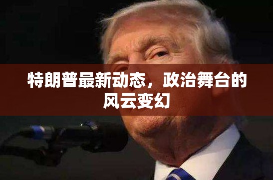 特朗普政治動態(tài)，舞臺風云的實時追蹤