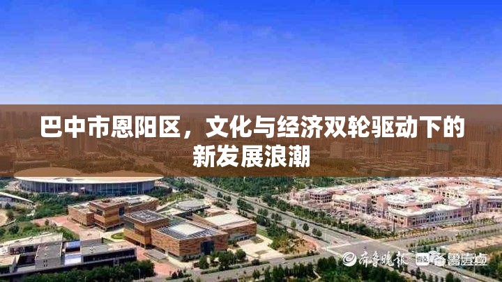 巴中市恩陽區(qū)，文化經(jīng)濟雙引擎推動下的新興發(fā)展浪潮