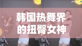 韓國舞界的網(wǎng)絡(luò)直播女神，扭臀魅力與挑戰(zhàn)