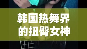 韓國舞界的網(wǎng)絡(luò)直播女神，扭臀魅力與挑戰(zhàn)