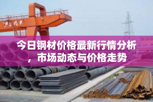 鋼材市場(chǎng)動(dòng)態(tài)，今日價(jià)格行情分析與走勢(shì)預(yù)測(cè)
