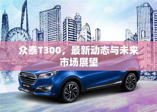 眾泰T300，最新動(dòng)態(tài)與未來(lái)市場(chǎng)展望