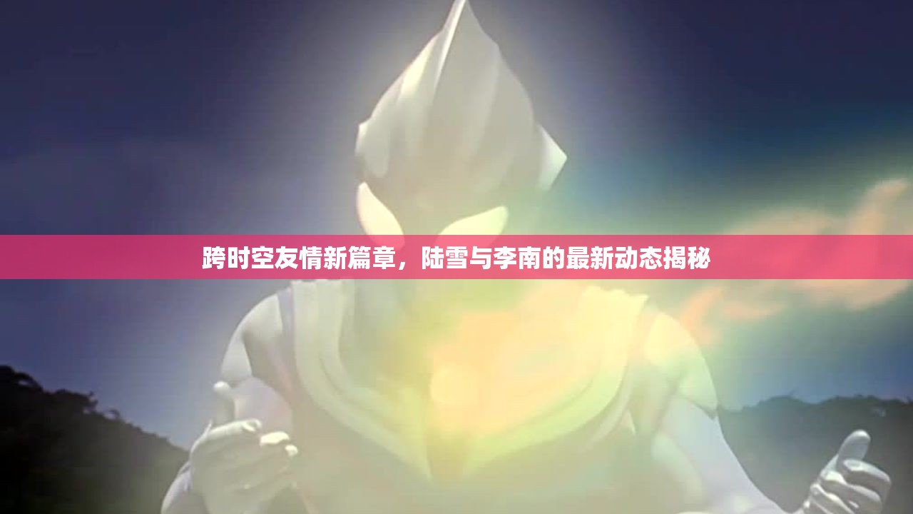 跨時空友情新篇章，陸雪與李南的最新動態(tài)揭秘