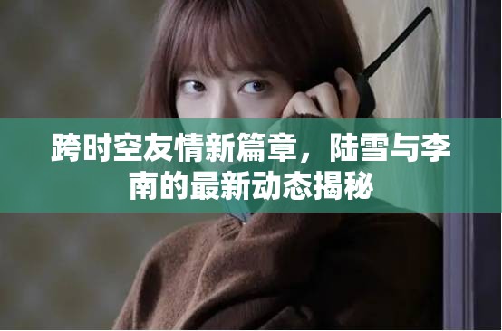 跨時空友情新篇章，陸雪與李南的最新動態(tài)揭秘