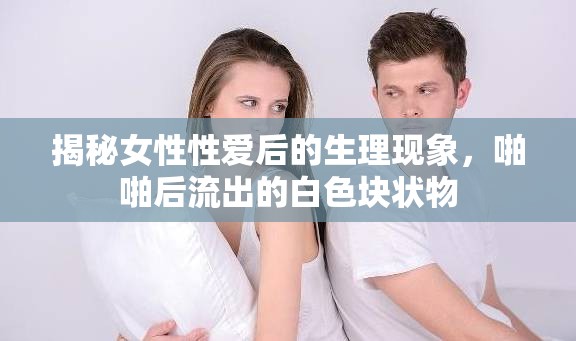 揭秘女性性愛后的生理現(xiàn)象，啪啪后流出的白色塊狀物