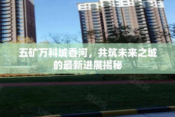 五礦萬科城香河，共筑未來之城的最新進展揭秘