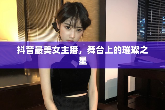 抖音最美女主播，舞臺上的璀璨之星