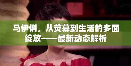 馬伊俐，從熒幕到生活的多面綻放——最新動(dòng)態(tài)解析