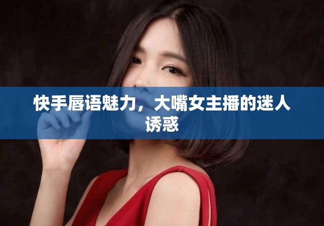 快手唇語(yǔ)魅力，大嘴女主播的迷人誘惑