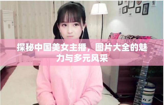 探秘中國美女主播，圖片大全的魅力與多元風采