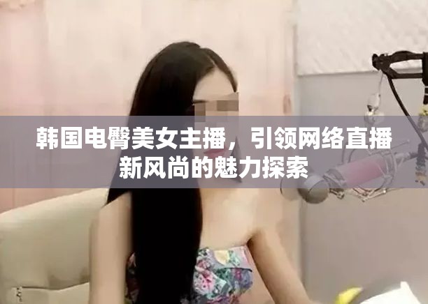 韓國(guó)電臀美女主播，網(wǎng)絡(luò)直播新風(fēng)尚的魅力與探索