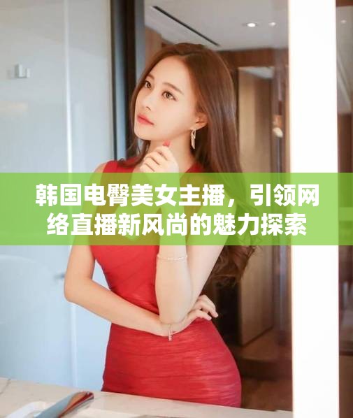 韓國(guó)電臀美女主播，網(wǎng)絡(luò)直播新風(fēng)尚的魅力與探索