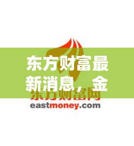 東方財富最新消息，金融科技巨頭的創(chuàng)新與擴張