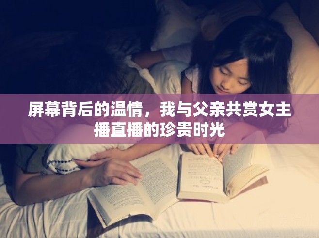 屏幕背后的溫情，我與父親共賞女主播直播的珍貴時光