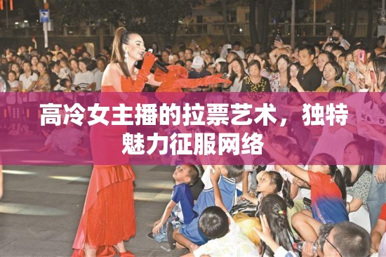 高冷女主播的拉票藝術(shù)，獨(dú)特魅力征服網(wǎng)絡(luò)