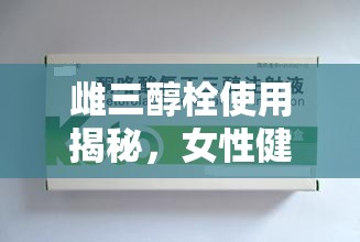 探索雌三醇栓，女性健康與科學(xué)用藥的平衡之道