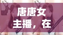 唐唐女主播，網(wǎng)絡(luò)魅力與影響力探究