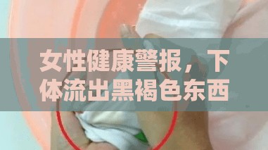 女性健康揭秘，下體黑褐色分泌物的真相