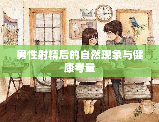男性射精后的身體反應(yīng)與健康維護(hù)