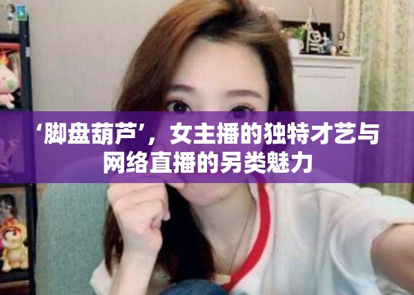 腳盤葫蘆，女主播的非凡才藝與直播文化的別樣風(fēng)采