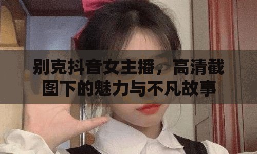 別克抖音女主播，高清魅力與非凡故事