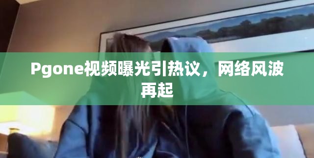 PGone視頻風(fēng)波，網(wǎng)絡(luò)熱議與爭(zhēng)議再起