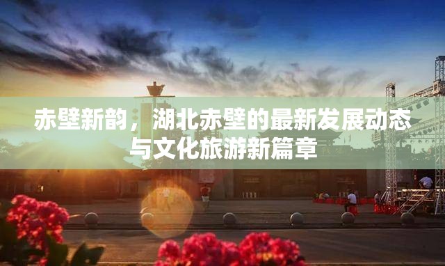 赤壁新韻，湖北赤壁的最新發(fā)展動(dòng)態(tài)與文化旅游新篇章