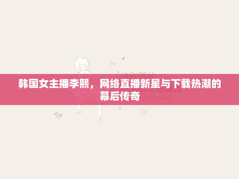 韓國女主播李熙，網(wǎng)絡直播新星與下載熱潮背后的傳奇