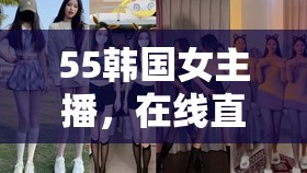 55韓國女主播，在線直播中的文化交融與魅力展現(xiàn)
