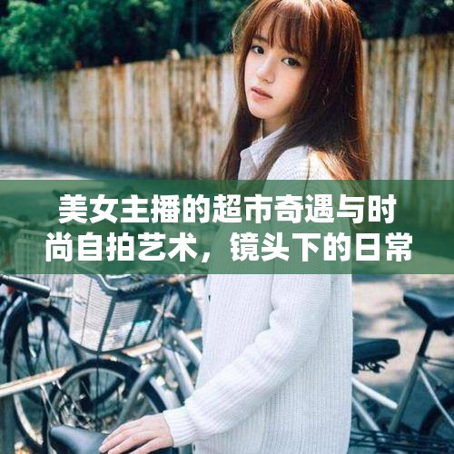 美女主播的超市奇遇與時(shí)尚自拍藝術(shù)，鏡頭下的日常購物記