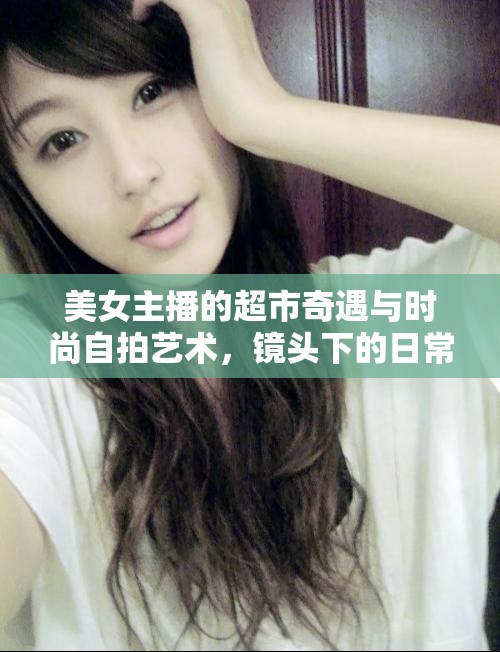 美女主播的超市奇遇與時(shí)尚自拍藝術(shù)，鏡頭下的日常購物記