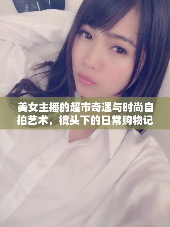 美女主播的超市奇遇與時(shí)尚自拍藝術(shù)，鏡頭下的日常購物記
