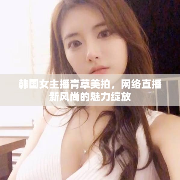 韓國女主播青草美拍，網(wǎng)絡(luò)直播新風(fēng)尚的魅力綻放