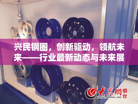興民鋼圈，創(chuàng)新驅動，領航未來——行業(yè)最新動態(tài)與未來展望
