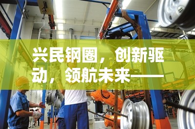 興民鋼圈，創(chuàng)新驅動，領航未來——行業(yè)最新動態(tài)與未來展望