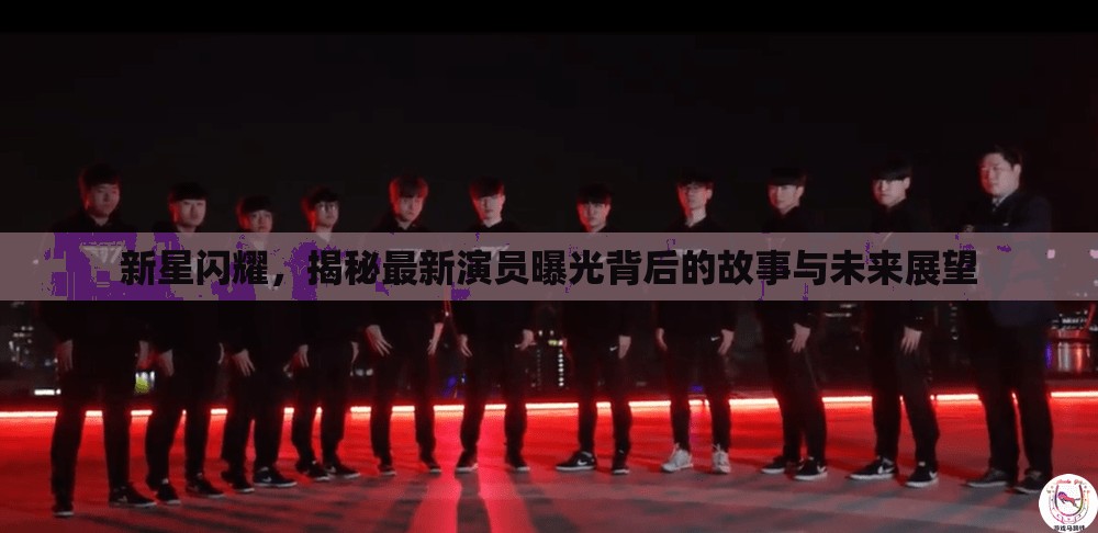 新星閃耀，揭秘最新演員曝光背后的故事與未來展望