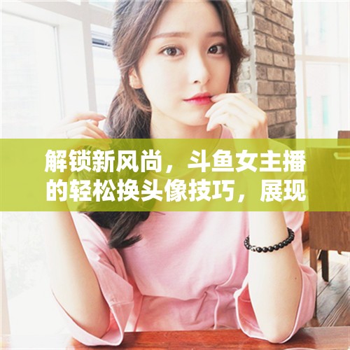 解鎖新風(fēng)尚，斗魚女主播的輕松換頭像技巧，展現(xiàn)個(gè)性魅力