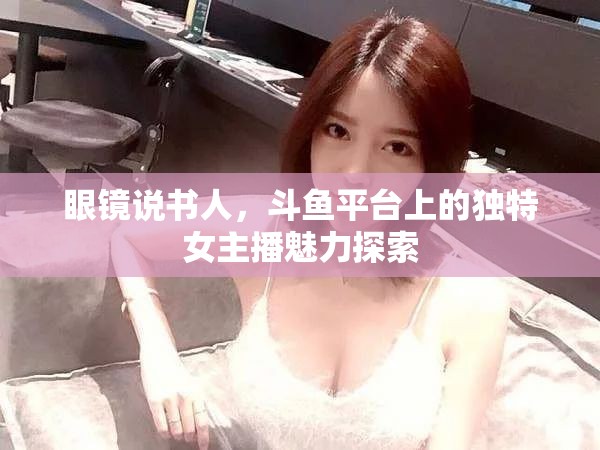 眼鏡說書人，斗魚平臺(tái)上的獨(dú)特女主播魅力探索