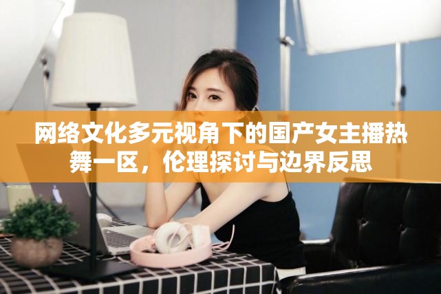 網(wǎng)絡(luò)文化多元視角下的國(guó)產(chǎn)女主播熱舞一區(qū)，倫理探討與邊界反思