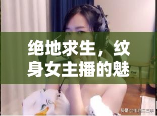 絕地求生，紋身女主播的魅力與挑戰(zhàn)