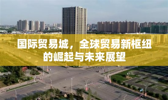 國際貿(mào)易城，全球貿(mào)易新樞紐的崛起與未來展望