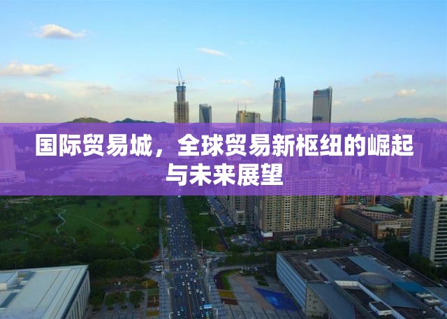 國際貿(mào)易城，全球貿(mào)易新樞紐的崛起與未來展望