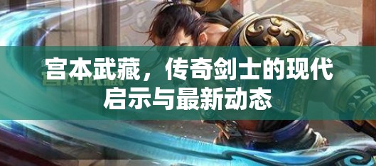 宮本武藏，傳奇劍士的現(xiàn)代啟示與最新動態(tài)