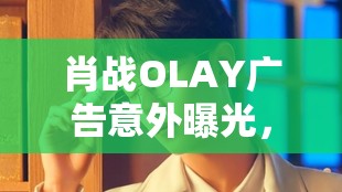 肖戰(zhàn)OLAY廣告意外曝光，解鎖品牌與偶像雙贏的營(yíng)銷(xiāo)奇跡