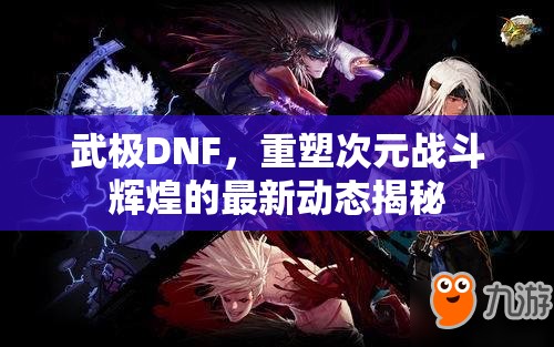 武極DNF，重塑次元戰(zhàn)斗輝煌的最新動(dòng)態(tài)揭秘